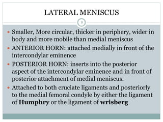 LATERAL MENISCUS
 Smaller, More circular, thicker in periphery, wider in
body and more mobile than medial meniscus
 ANTERIOR HORN: attached medially in front of the
intercondylar eminence
 POSTERIOR HORN: inserts into the posterior
aspect of the intercondylar eminence and in front of
posterior attachment of medial meniscus.
 Attached to both cruciate ligaments and posteriorly
to the medial femoral condyle by either the ligament
of Humphry or the ligament of wrisberg
8
 