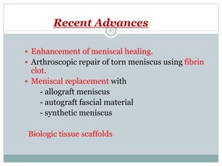 Recent Advances
 Enhancement of meniscal healing.
 Arthroscopic repair of torn meniscus using fibrin
clot.
 Meniscal replacement with
- allograft meniscus
- autograft fascial material
- synthetic meniscus
Biologic tissue scaffolds
83
 