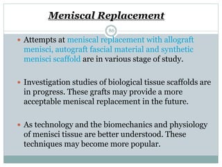 Meniscal Replacement
 Attempts at meniscal replacement with allograft
menisci, autograft fascial material and synthetic
menisci scaffold are in various stage of study.
 Investigation studies of biological tissue scaffolds are
in progress. These grafts may provide a more
acceptable meniscal replacement in the future.
 As technology and the biomechanics and physiology
of menisci tissue are better understood. These
techniques may become more popular.
86
 