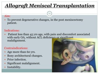 Allograft Meniscal Transplantation
Aim:
 To prevent degenerative changes, in the post meniscectomy
patient.
Indications:
 Patient less than 45 yrs age, with pain and discomfort associated
with early OA, without ACL deficiency or significant
malalignment.
Contraindications:
 Age more than 60 yrs.
 Bony architectural changes.
 Prior infection.
 Significant malalignment.
 Instability.
87
 