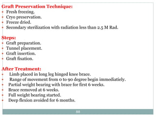 Graft Preservation Technique:
 Fresh freezing.
 Cryo preservation.
 Freeze dried.
 Secondary sterilization with radiation less than 2.5 M Rad.
Steps:
 Graft preparation.
 Tunnel placement.
 Graft insertion.
 Graft fixation.
After Treatment:
 Limb placed in long leg hinged knee brace.
 Range of movement from 0 to 90 degree begin immediatiely.
 Partial weight bearing with brace for first 6 weeks.
 Brace removed at 6 weeks.
 Full weight bearing started.
 Deep flexion avoided for 6 months.
88
 