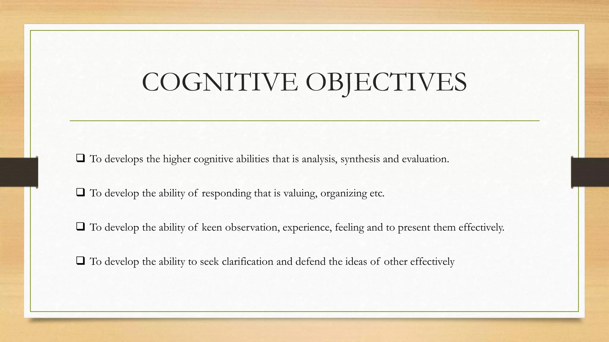 COGNITIVE OBJECTIVES
 To develops the higher cognitive abilities that is analysis, synthesis and evaluation.
 To develop the ability of responding that is valuing, organizing etc.
 To develop the ability of keen observation, experience, feeling and to present them effectively.
 To develop the ability to seek clarification and defend the ideas of other effectively
 