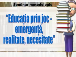Seminar metodologic “Educaţia prin joc -  emergenţă,  realitate, necesitate” 