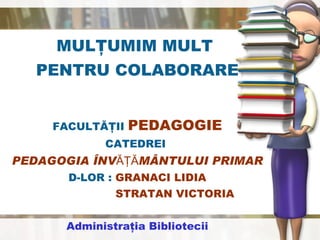 MULŢUMIM MULT  PENTRU COLABORARE FACULTĂŢII  PEDAGOGIE CATEDREI  PEDAGOGIA ÎNVĂŢĂMÂNTULUI PRIMAR D-LOR :  GRANACI LIDIA STRATAN VICTORIA Administraţia Bibliotecii 