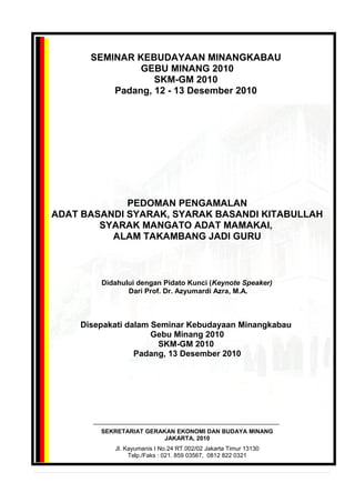SEMINAR KEBUDAYAAN MINANGKABAU
GEBU MINANG 2010
SKM-GM 2010
Padang, 12 - 13 Desember 2010
PEDOMAN PENGAMALAN
ADAT BASANDI SYARAK, SYARAK BASANDI KITABULLAH
SYARAK MANGATO ADAT MAMAKAI,
ALAM TAKAMBANG JADI GURU
Didahului dengan Pidato Kunci (Keynote Speaker)
Dari Prof. Dr. Azyumardi Azra, M.A.
Disepakati dalam Seminar Kebudayaan Minangkabau
Gebu Minang 2010
SKM-GM 2010
Padang, 13 Desember 2010
SEKRETARIAT GERAKAN EKONOMI DAN BUDAYA MINANG
JAKARTA, 2010
Jl. Kayumanis I No.24 RT.002/02 Jakarta Timur 13130
Telp./Faks : 021. 859 03567, 0812 822 0321
 