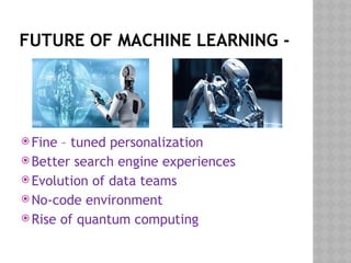 FUTURE OF MACHINE LEARNING -
 Fine – tuned personalization
 Better search engine experiences
 Evolution of data teams
 No-code environment
 Rise of quantum computing
 