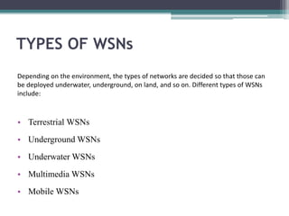 TYPES OF WSNs
• Terrestrial WSNs
• Underground WSNs
• Underwater WSNs
• Multimedia WSNs
• Mobile WSNs
Depending on the environment, the types of networks are decided so that those can
be deployed underwater, underground, on land, and so on. Different types of WSNs
include:
 