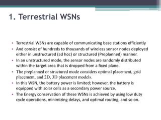 1. Terrestrial WSNs
• Terrestrial WSNs are capable of communicating base stations efficiently
• And consist of hundreds to thousands of wireless sensor nodes deployed
either in unstructured (ad hoc) or structured (Preplanned) manner.
• In an unstructured mode, the sensor nodes are randomly distributed
within the target area that is dropped from a fixed plane.
• The preplanned or structured mode considers optimal placement, grid
placement, and 2D, 3D placement models.
• In this WSN, the battery power is limited; however, the battery is
equipped with solar cells as a secondary power source.
• The Energy conservation of these WSNs is achieved by using low duty
cycle operations, minimizing delays, and optimal routing, and so on.
 