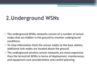2.Underground WSNs
• The underground WSNs networks consist of a number of sensor
nodes that are hidden in the ground to monitor underground
conditions.
• To relay information from the sensor nodes to the base station,
additional sink nodes are located above the ground.
• The underground wireless sensor networks are more expensive
than the terrestrial WSNs in terms of deployment, maintenance,
and equipment cost considerations and careful planning.
 