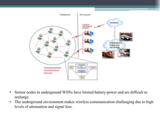 • Sensor nodes in underground WSNs have limited battery power and are difficult to
recharge.
• The underground environment makes wireless communication challenging due to high
levels of attenuation and signal loss.
 