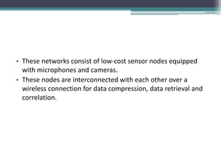 • These networks consist of low-cost sensor nodes equipped
with microphones and cameras.
• These nodes are interconnected with each other over a
wireless connection for data compression, data retrieval and
correlation.
 