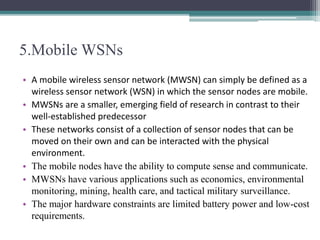 5.Mobile WSNs
• A mobile wireless sensor network (MWSN) can simply be defined as a
wireless sensor network (WSN) in which the sensor nodes are mobile.
• MWSNs are a smaller, emerging field of research in contrast to their
well-established predecessor
• These networks consist of a collection of sensor nodes that can be
moved on their own and can be interacted with the physical
environment.
• The mobile nodes have the ability to compute sense and communicate.
• MWSNs have various applications such as economics, environmental
monitoring, mining, health care, and tactical military surveillance.
• The major hardware constraints are limited battery power and low-cost
requirements.
 
