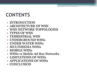 CONTENTS
• INTRODUCTION
• ARCHITECTURE OF WSN
• WSN NETWORK TOPPOLOGIES
• TYPES OF WSN
• TERRESTRIAL WSN
• UNDERGROUND WSNs
• UNDER WATER WSNs
• MULTIMEDIA WSNs
• MOBILE WSNs
• WSNs vs Mobile Ad Hoc Networks
• LIMITATIONS OF WSNs
• APPLICATIONS OF WSNs
• CONCLUSION
 