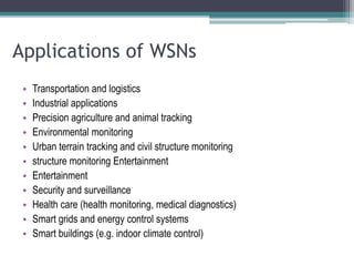 Applications of WSNs
• Transportation and logistics
• Industrial applications
• Precision agriculture and animal tracking
• Environmental monitoring
• Urban terrain tracking and civil structure monitoring
• structure monitoring Entertainment
• Entertainment
• Security and surveillance
• Health care (health monitoring, medical diagnostics)
• Smart grids and energy control systems
• Smart buildings (e.g. indoor climate control)
 