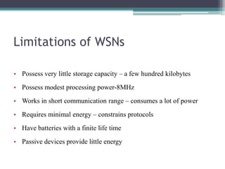 Limitations of WSNs
• Possess very little storage capacity – a few hundred kilobytes
• Possess modest processing power-8MHz
• Works in short communication range – consumes a lot of power
• Requires minimal energy – constrains protocols
• Have batteries with a finite life time
• Passive devices provide little energy
 