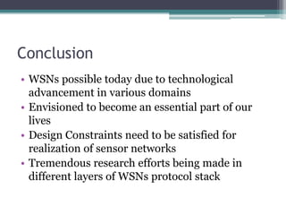 Conclusion
• WSNs possible today due to technological
advancement in various domains
• Envisioned to become an essential part of our
lives
• Design Constraints need to be satisfied for
realization of sensor networks
• Tremendous research efforts being made in
different layers of WSNs protocol stack
 