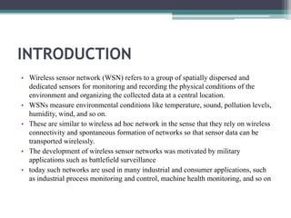 INTRODUCTION
• Wireless sensor network (WSN) refers to a group of spatially dispersed and
dedicated sensors for monitoring and recording the physical conditions of the
environment and organizing the collected data at a central location.
• WSNs measure environmental conditions like temperature, sound, pollution levels,
humidity, wind, and so on.
• These are similar to wireless ad hoc network in the sense that they rely on wireless
connectivity and spontaneous formation of networks so that sensor data can be
transported wirelessly.
• The development of wireless sensor networks was motivated by military
applications such as battlefield surveillance
• today such networks are used in many industrial and consumer applications, such
as industrial process monitoring and control, machine health monitoring, and so on
 