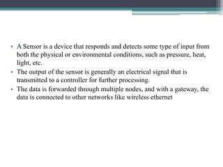 • A Sensor is a device that responds and detects some type of input from
both the physical or environmental conditions, such as pressure, heat,
light, etc.
• The output of the sensor is generally an electrical signal that is
transmitted to a controller for further processing.
• The data is forwarded through multiple nodes, and with a gateway, the
data is connected to other networks like wireless ethernet
 