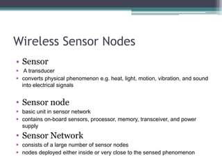Wireless Sensor Nodes
• Sensor
 A transducer
 converts physical phenomenon e.g. heat, light, motion, vibration, and sound
into electrical signals
• Sensor node
 basic unit in sensor network
 contains on-board sensors, processor, memory, transceiver, and power
supply
• Sensor Network
 consists of a large number of sensor nodes
 nodes deployed either inside or very close to the sensed phenomenon
 