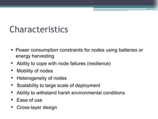 Characteristics
• Power consumption constraints for nodes using batteries or
energy harvesting
• Ability to cope with node failures (resilience)
• Mobility of nodes
• Heterogeneity of nodes
• Scalability to large scale of deployment
• Ability to withstand harsh environmental conditions
• Ease of use
• Cross-layer design
 