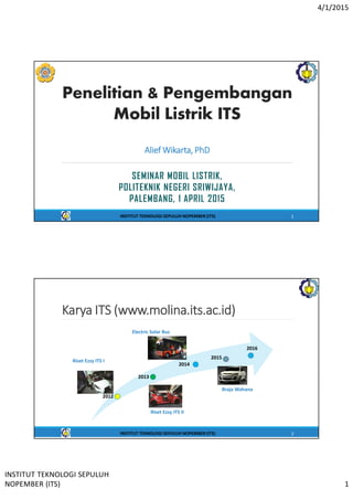 4/1/2015
INSTITUT TEKNOLOGI SEPULUH
NOPEMBER (ITS) 1
Penelitian & Pengembangan
Mobil Listrik ITS
SEMINAR MOBIL LISTRIK,
POLITEKNIK NEGERI SRIWIJAYA,
PALEMBANG, 1 APRIL 2015
Alief Wikarta, PhD
INSTITUT TEKNOLOGI SEPULUH NOPEMBER (ITS) 1
Karya ITS (www.molina.its.ac.id)
2012
2013
2014
2015
2016
Riset Ezzy ITS I
Braja Wahana
INSTITUT TEKNOLOGI SEPULUH NOPEMBER (ITS) 2
Electric Solar Bus
Riset Ezzy ITS II
 
