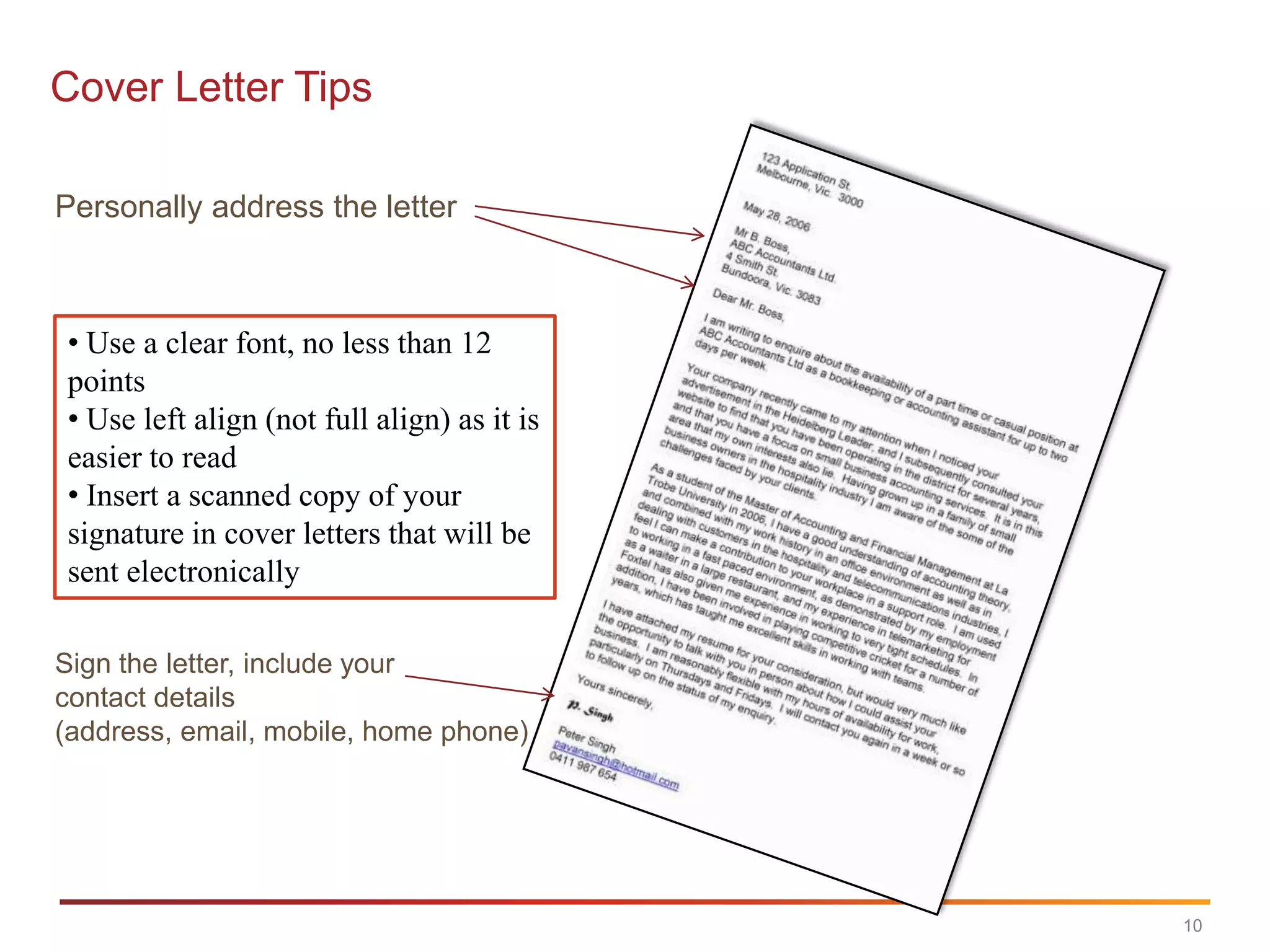Cover Letter Tips

Personally address the letter



• Use a clear font, no less than 12
points
• Use left align (not full align) as it is
easier to read
• Insert a scanned copy of your
signature in cover letters that will be
sent electronically

Sign the letter, include your
contact details
(address, email, mobile, home phone)




                                             10
 