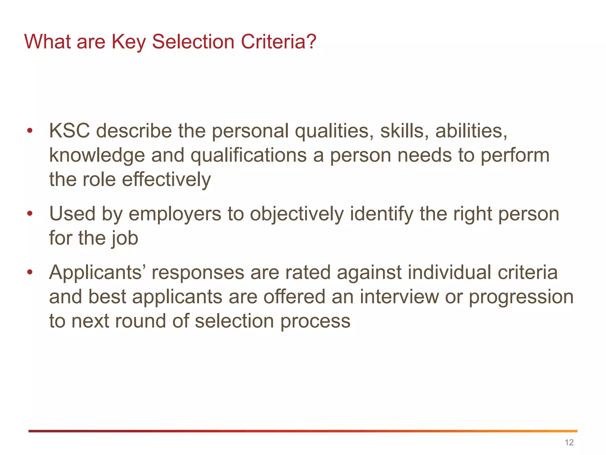 What are Key Selection Criteria?



• KSC describe the personal qualities, skills, abilities,
  knowledge and qualifications a person needs to perform
  the role effectively
• Used by employers to objectively identify the right person
  for the job
• Applicants‟ responses are rated against individual criteria
  and best applicants are offered an interview or progression
  to next round of selection process




                                                               12
 