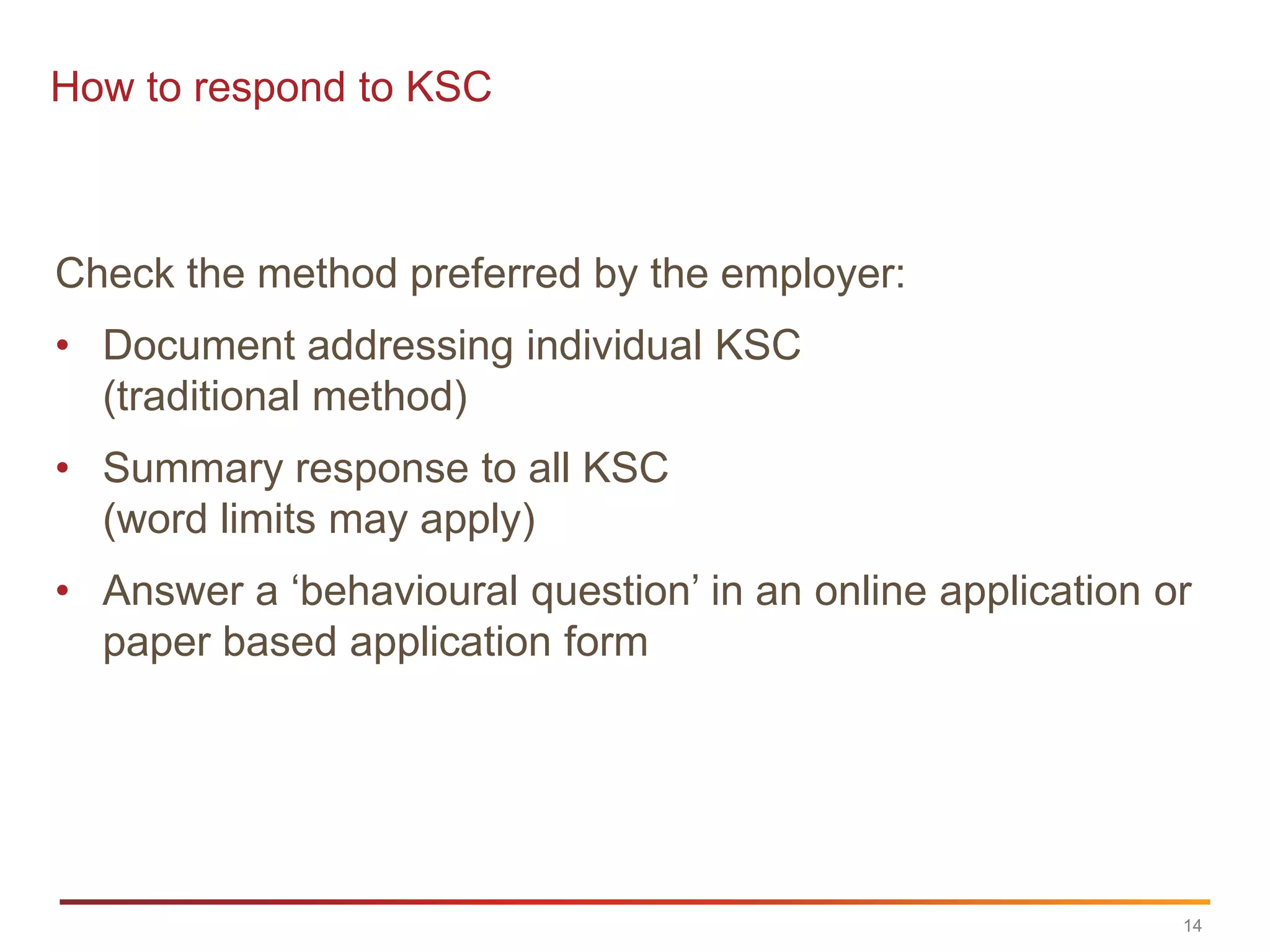 How to respond to KSC



Check the method preferred by the employer:
• Document addressing individual KSC
  (traditional method)
• Summary response to all KSC
  (word limits may apply)
• Answer a „behavioural question‟ in an online application or
  paper based application form




                                                            14
 