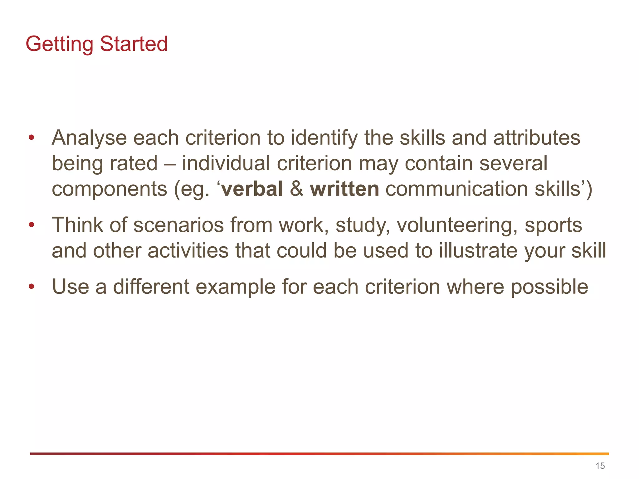 Getting Started



• Analyse each criterion to identify the skills and attributes
  being rated – individual criterion may contain several
  components (eg. „verbal & written communication skills‟)
• Think of scenarios from work, study, volunteering, sports
  and other activities that could be used to illustrate your skill
• Use a different example for each criterion where possible




                                                                 15
 