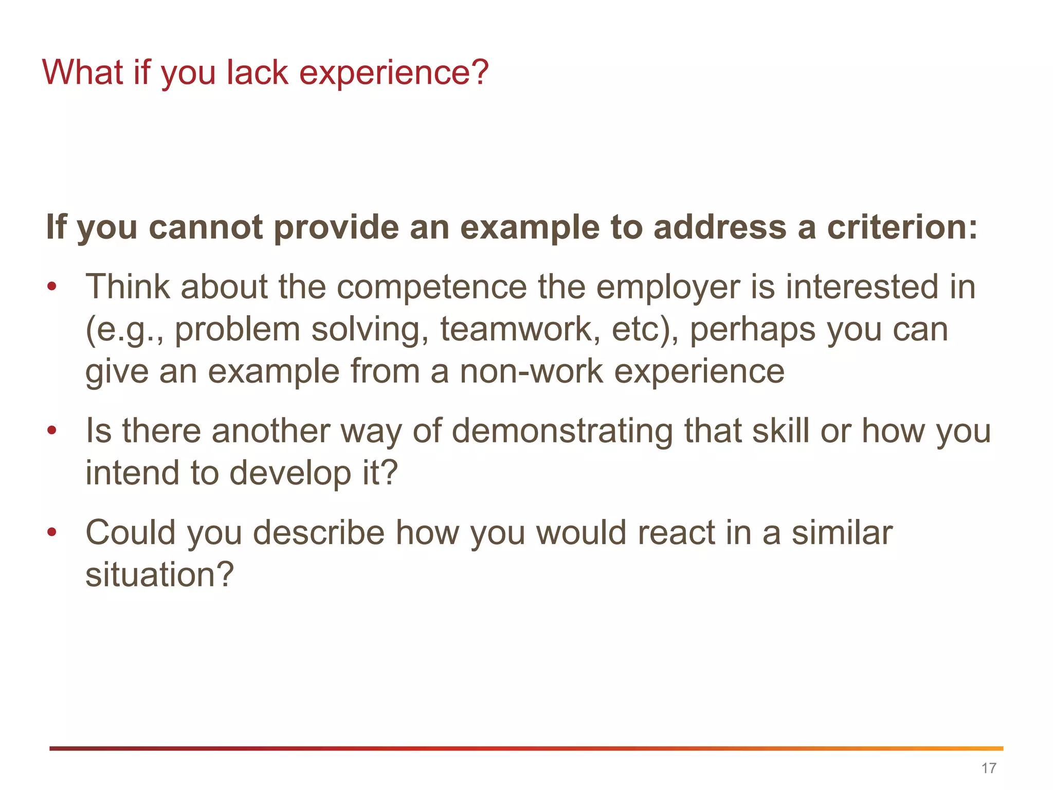 What if you lack experience?



If you cannot provide an example to address a criterion:
• Think about the competence the employer is interested in
  (e.g., problem solving, teamwork, etc), perhaps you can
  give an example from a non-work experience
• Is there another way of demonstrating that skill or how you
  intend to develop it?
• Could you describe how you would react in a similar
  situation?




                                                             17
 