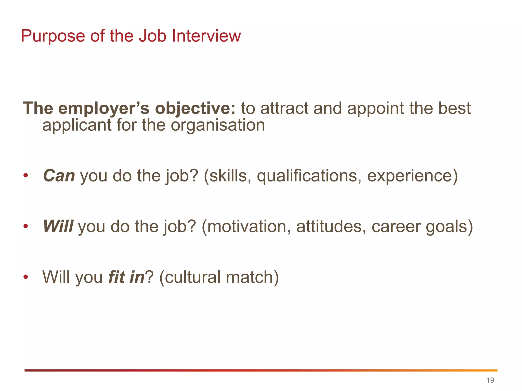 Purpose of the Job Interview



The employer’s objective: to attract and appoint the best
  applicant for the organisation

• Can you do the job? (skills, qualifications, experience)

• Will you do the job? (motivation, attitudes, career goals)

• Will you fit in? (cultural match)




                                                               19
 