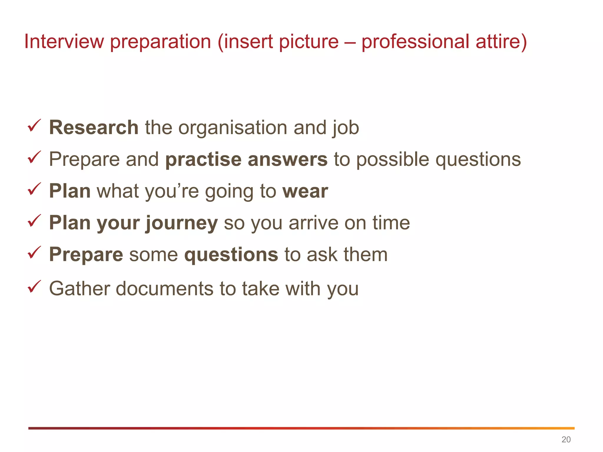 Interview preparation (insert picture – professional attire)



 Research the organisation and job
 Prepare and practise answers to possible questions
 Plan what you‟re going to wear
 Plan your journey so you arrive on time
 Prepare some questions to ask them
 Gather documents to take with you




                                                               20
 