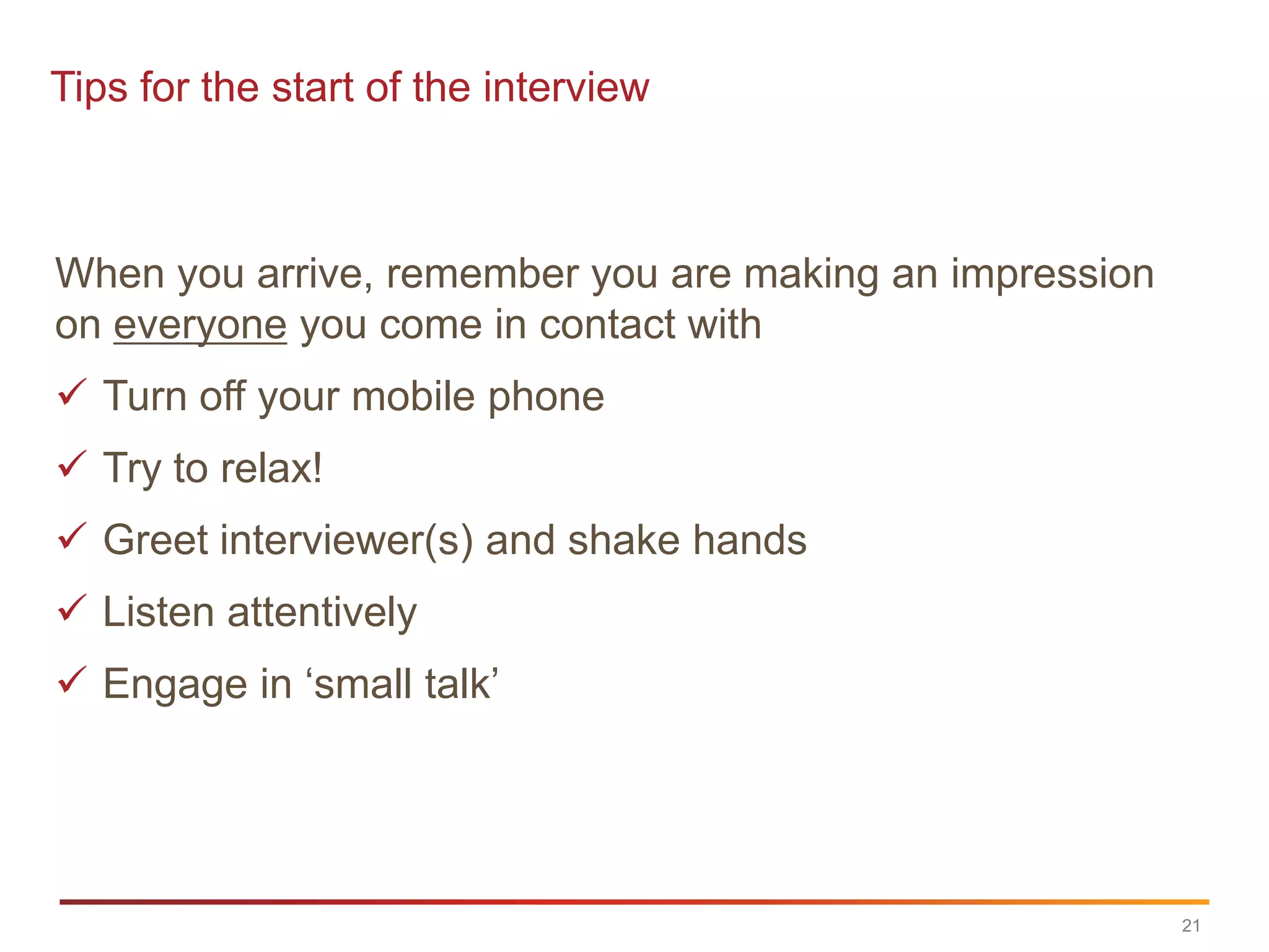 Tips for the start of the interview



When you arrive, remember you are making an impression
on everyone you come in contact with
 Turn off your mobile phone
 Try to relax!
 Greet interviewer(s) and shake hands
 Listen attentively
 Engage in „small talk‟




                                                         21
 