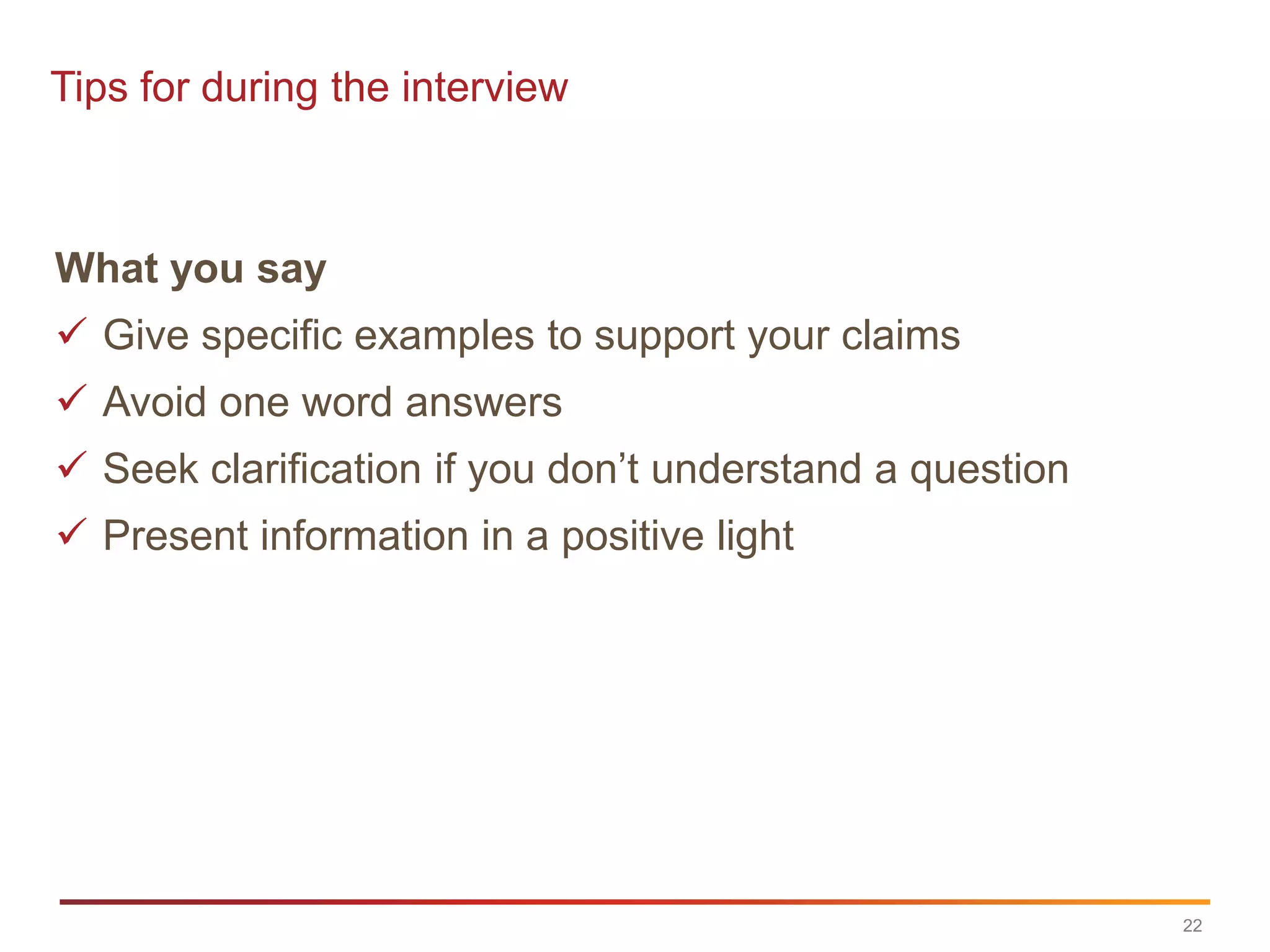 Tips for during the interview



What you say
 Give specific examples to support your claims
 Avoid one word answers
 Seek clarification if you don‟t understand a question
 Present information in a positive light




                                                          22
 