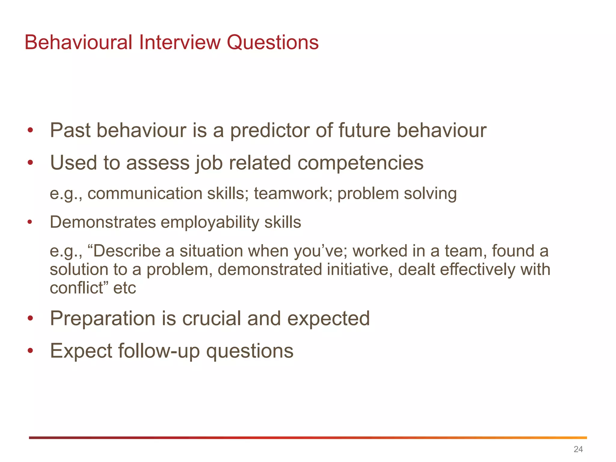 Behavioural Interview Questions



• Past behaviour is a predictor of future behaviour
• Used to assess job related competencies
  e.g., communication skills; teamwork; problem solving
• Demonstrates employability skills
  e.g., “Describe a situation when you‟ve; worked in a team, found a
  solution to a problem, demonstrated initiative, dealt effectively with
  conflict” etc
• Preparation is crucial and expected
• Expect follow-up questions



                                                                           24
 