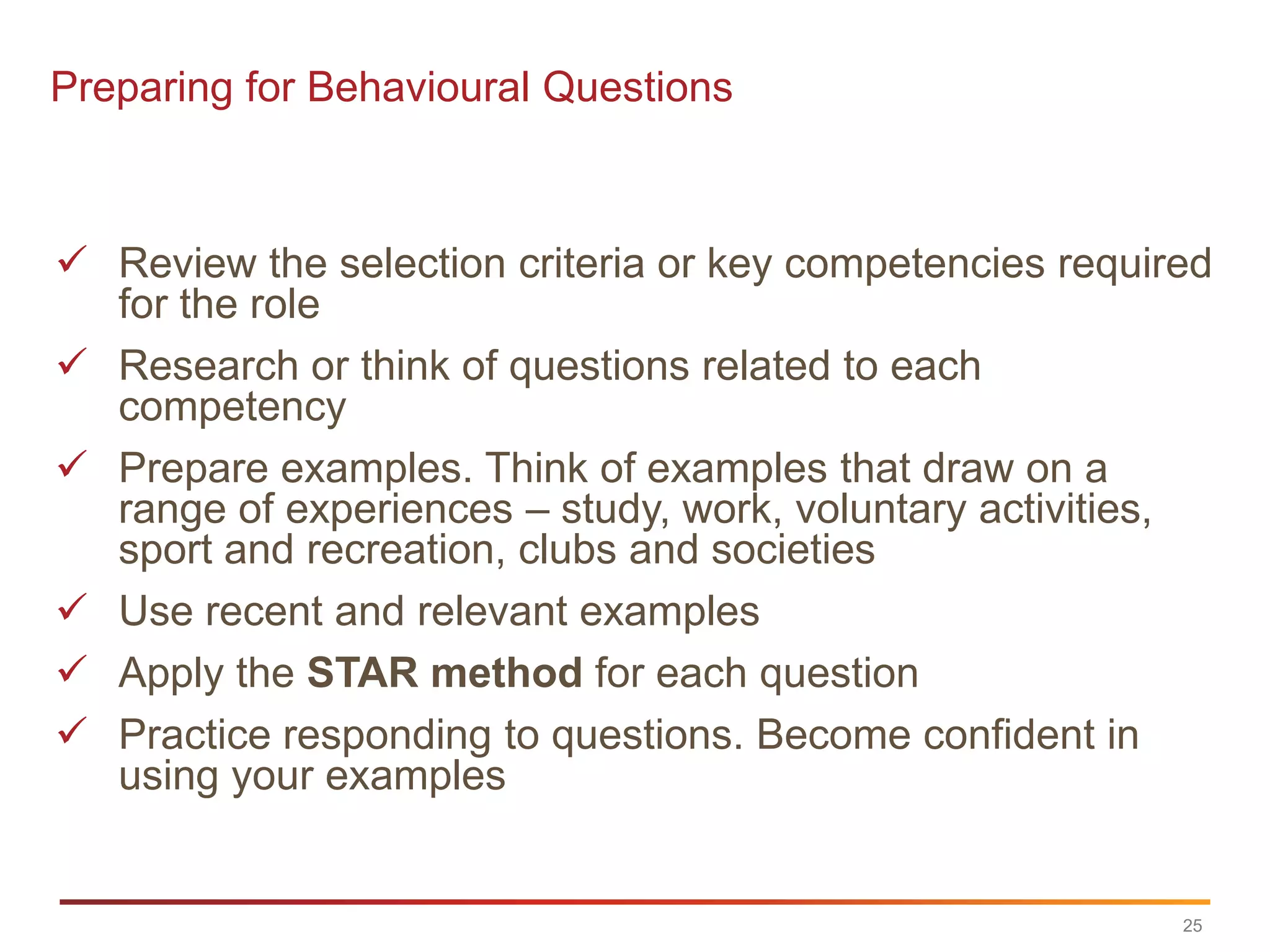 Preparing for Behavioural Questions



 Review the selection criteria or key competencies required
  for the role
 Research or think of questions related to each
  competency
 Prepare examples. Think of examples that draw on a
  range of experiences – study, work, voluntary activities,
  sport and recreation, clubs and societies
 Use recent and relevant examples
 Apply the STAR method for each question
 Practice responding to questions. Become confident in
  using your examples


                                                          25
 