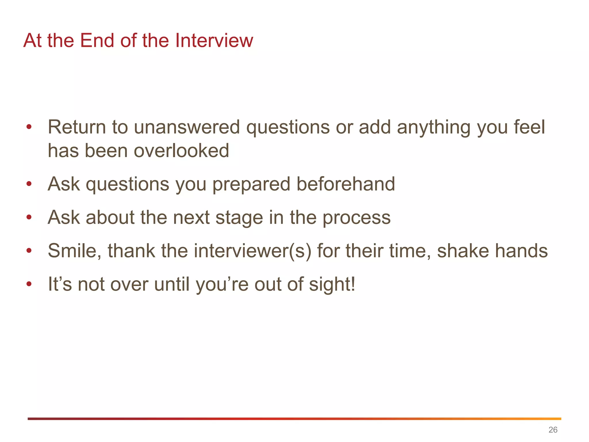 At the End of the Interview



• Return to unanswered questions or add anything you feel
  has been overlooked
• Ask questions you prepared beforehand
• Ask about the next stage in the process
• Smile, thank the interviewer(s) for their time, shake hands
• It‟s not over until you‟re out of sight!




                                                                26
 