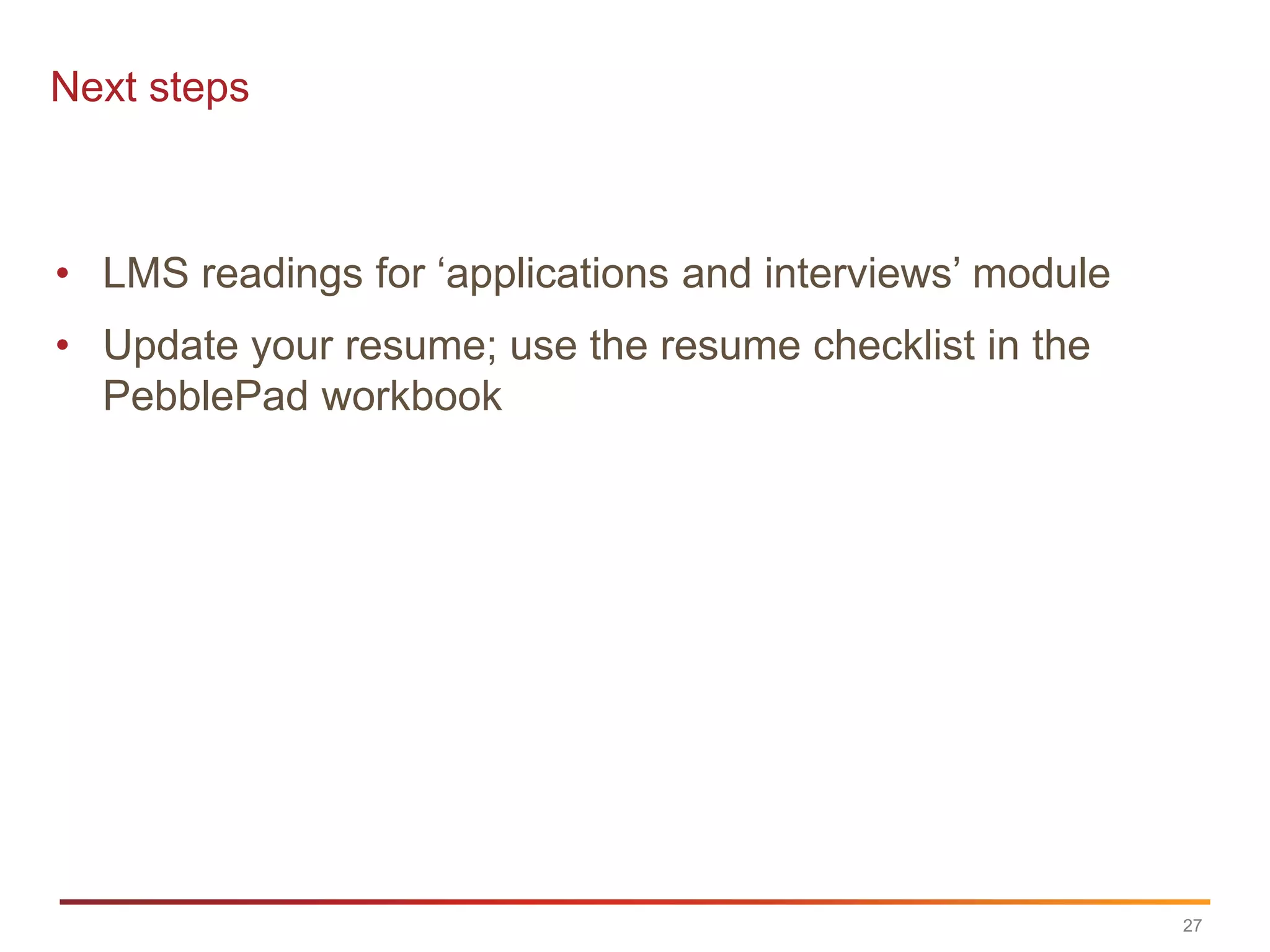 Next steps



• LMS readings for „applications and interviews‟ module
• Update your resume; use the resume checklist in the
  PebblePad workbook




                                                          27
 