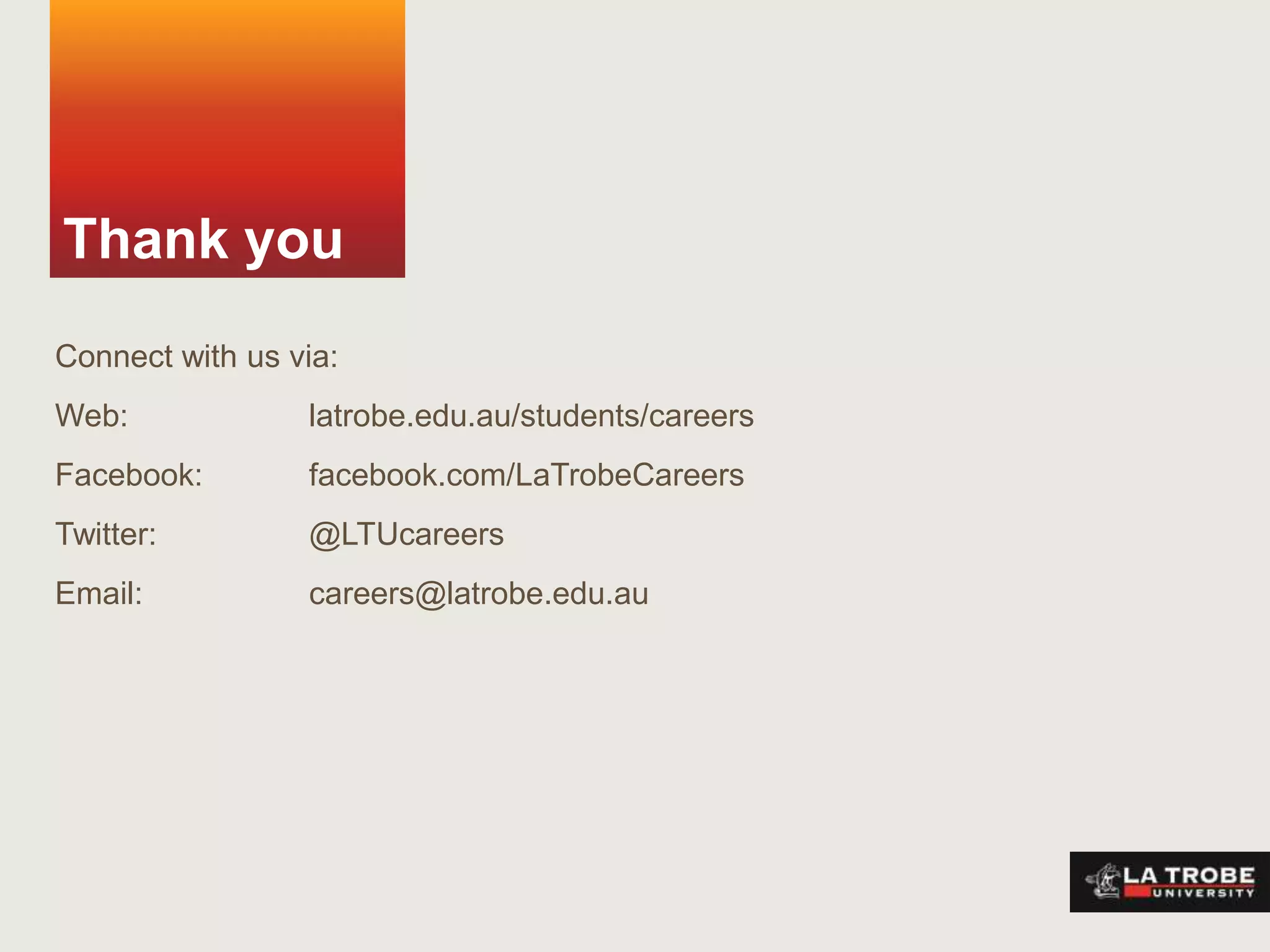 Thank you
Connect with us via:
Web:             latrobe.edu.au/students/careers
Facebook:        facebook.com/LaTrobeCareers
Twitter:         @LTUcareers
Email:           careers@latrobe.edu.au
 