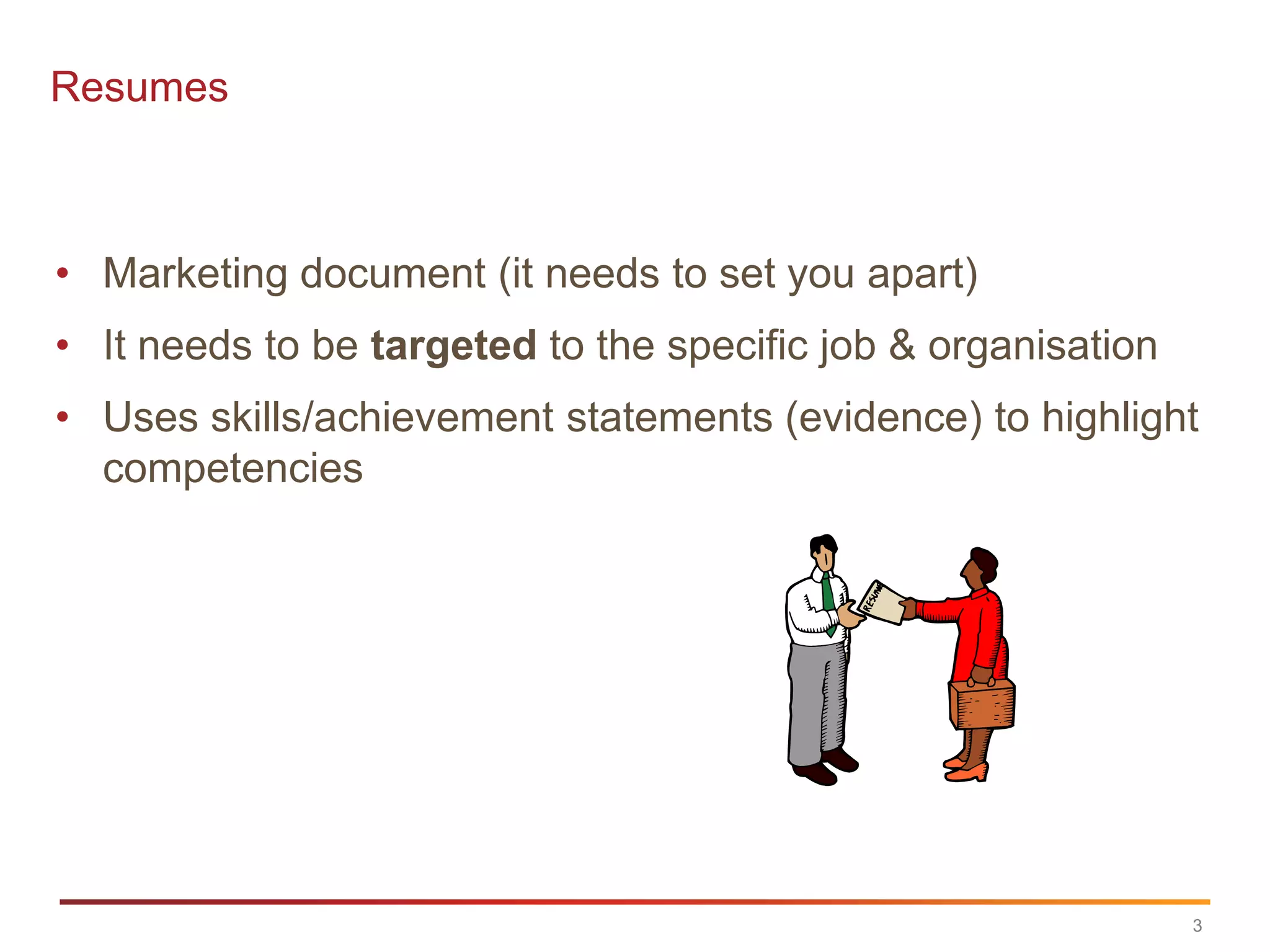 Resumes



• Marketing document (it needs to set you apart)
• It needs to be targeted to the specific job & organisation
• Uses skills/achievement statements (evidence) to highlight
  competencies




                                                               3
 