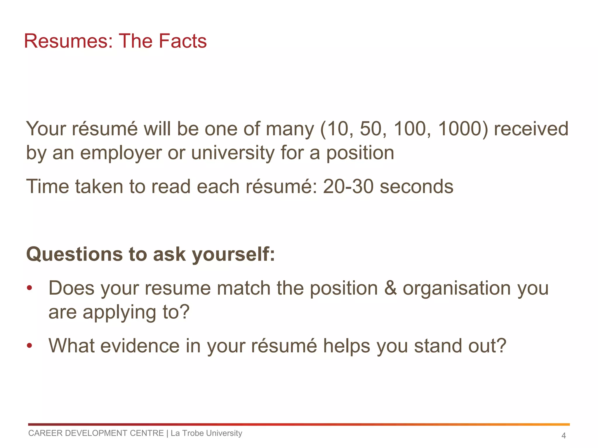 Resumes: The Facts



Your résumé will be one of many (10, 50, 100, 1000) received
by an employer or university for a position
Time taken to read each résumé: 20-30 seconds


Questions to ask yourself:
• Does your resume match the position & organisation you
  are applying to?
• What evidence in your résumé helps you stand out?



CAREER DEVELOPMENT CENTRE | La Trobe University            4
 