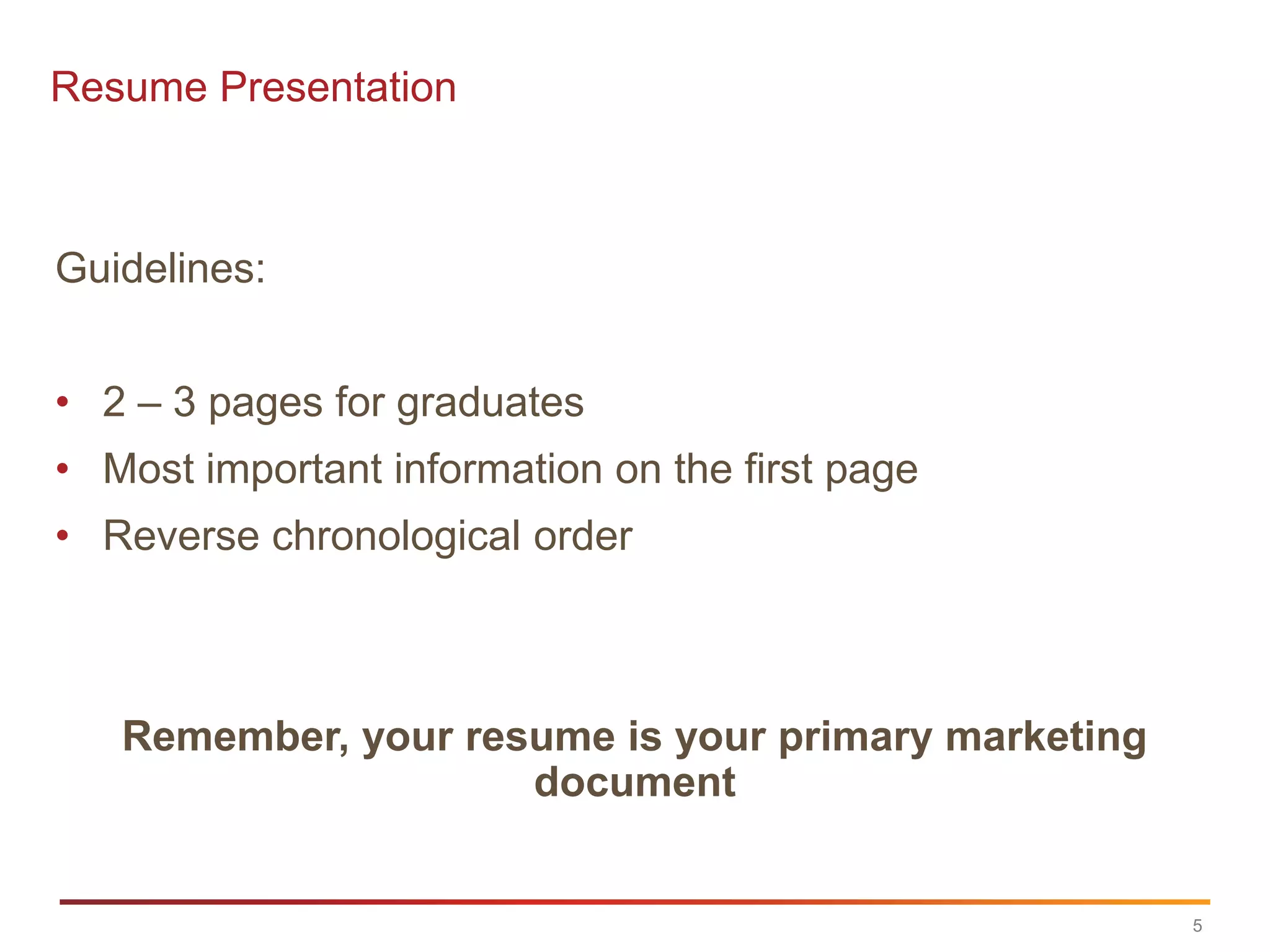 Resume Presentation



Guidelines:


• 2 – 3 pages for graduates
• Most important information on the first page
• Reverse chronological order



   Remember, your resume is your primary marketing
                     document


                                                     5
 
