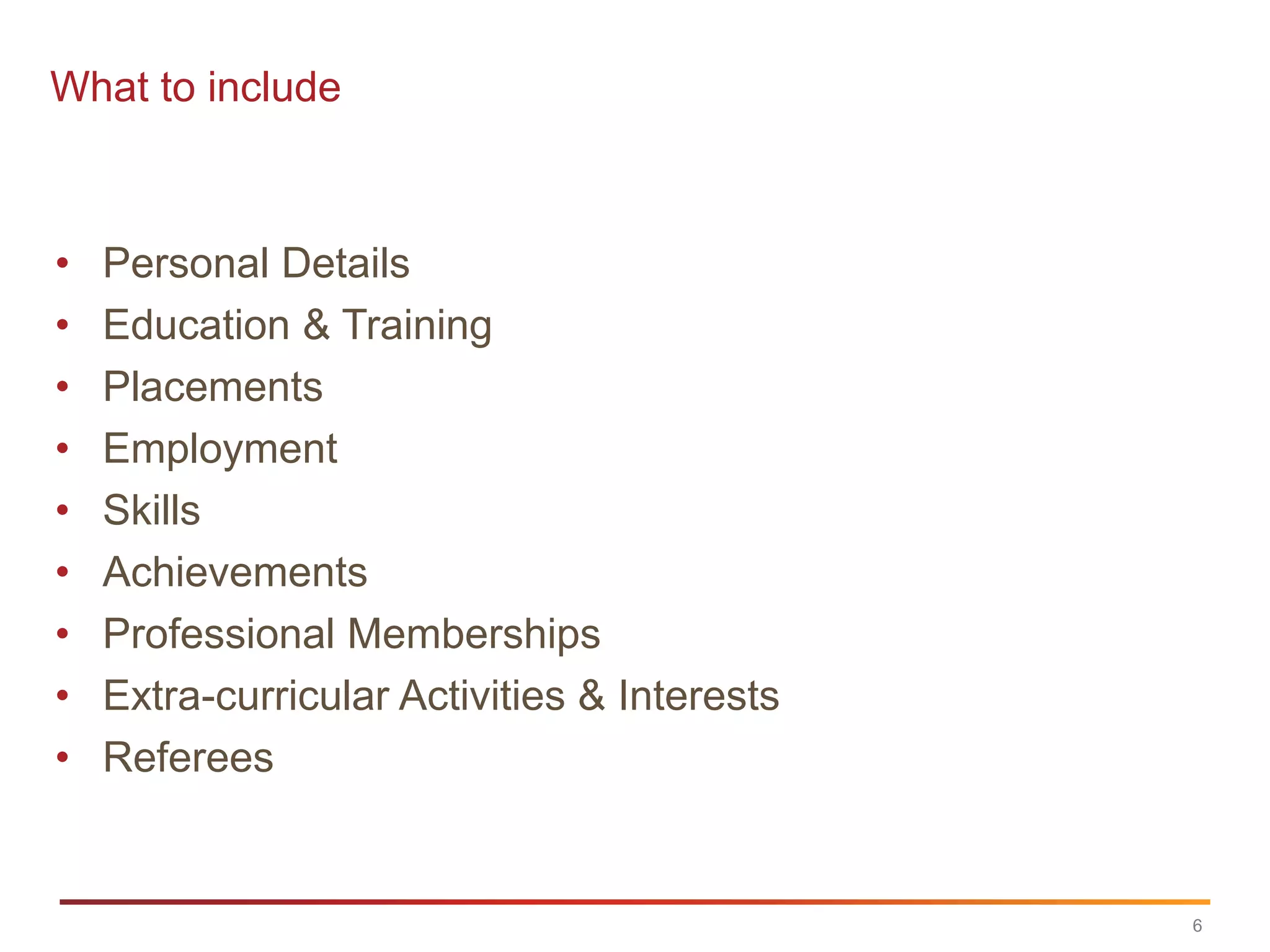 What to include



•   Personal Details
•   Education & Training
•   Placements
•   Employment
•   Skills
•   Achievements
•   Professional Memberships
•   Extra-curricular Activities & Interests
•   Referees


                                              6
 