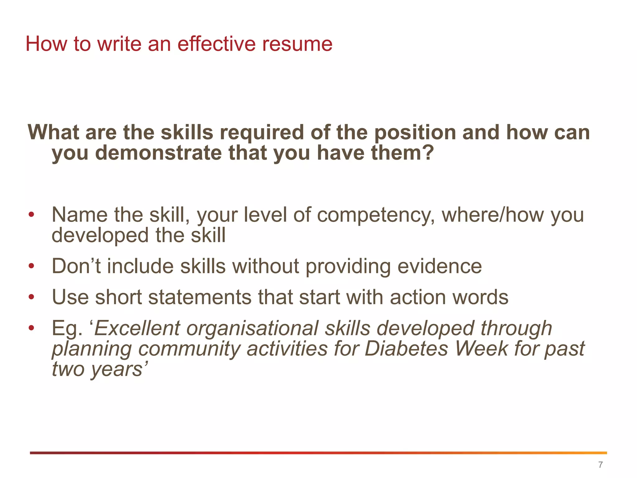 How to write an effective resume



What are the skills required of the position and how can
 you demonstrate that you have them?

• Name the skill, your level of competency, where/how you
  developed the skill
• Don‟t include skills without providing evidence
• Use short statements that start with action words
• Eg. „Excellent organisational skills developed through
  planning community activities for Diabetes Week for past
  two years’



                                                             7
 