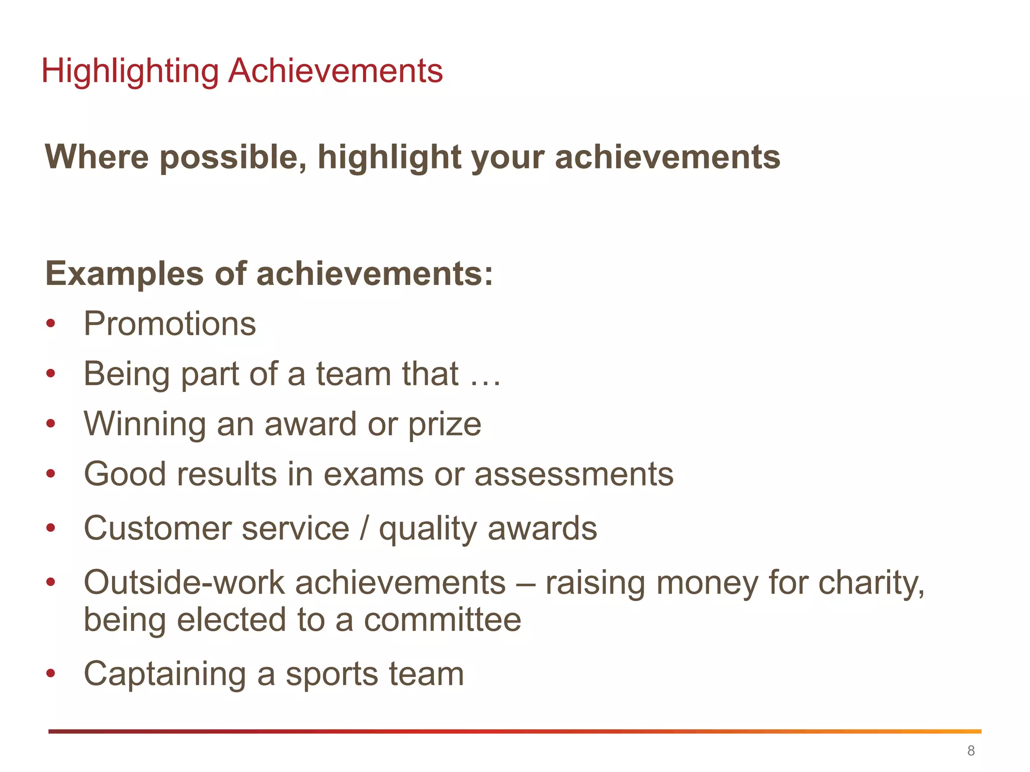 Highlighting Achievements

Where possible, highlight your achievements


Examples of achievements:
• Promotions
• Being part of a team that …
• Winning an award or prize
• Good results in exams or assessments
• Customer service / quality awards
• Outside-work achievements – raising money for charity,
  being elected to a committee
• Captaining a sports team

                                                           8
 