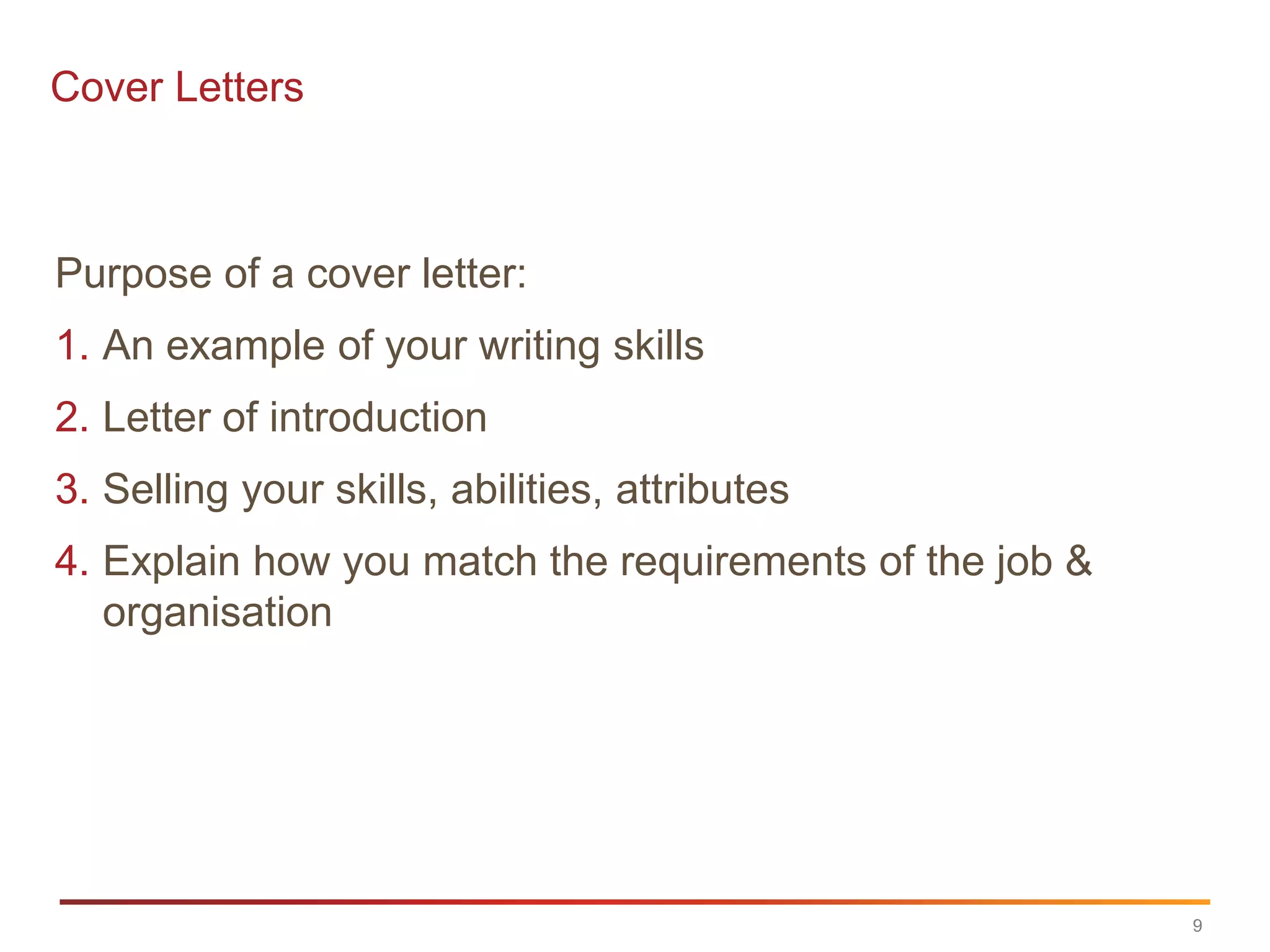 Cover Letters



Purpose of a cover letter:
1. An example of your writing skills
2. Letter of introduction
3. Selling your skills, abilities, attributes
4. Explain how you match the requirements of the job &
   organisation




                                                         9
 