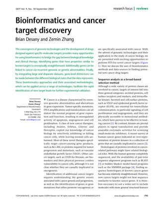 1359-6446/04/$ – see front matter ©2004 Elsevier Ltd. All rights reserved. PII: S1359-6446(04)03224-6
Cancer is a disease characterized by exten-
sive genomic abnormalities and aberrations
in gene expression. Tumor-specific mutations,
DNA amplifications and translocations can all
distort the normal program of gene expres-
sion and function, resulting in misregulated
activity of apoptosis, angiogenesis and cell
proliferation. A class of new cancer therapies,
including Avastin, Erbitux, Gleevec and
Herceptin, exploit our knowledge of cancer
biology by selectively inhibiting or killing
cancer cells, while leaving normal cells un-
harmed. Most of these novel therapies specif-
ically target cancer-causing gene products,
such as Bcr–Abl, or proteins required for tumor
progression and metastasis, such as vascular
endothelial growth factor (VEGF). Other can-
cer targets, such as CD20 for Rituxan, are bio-
markers and their physical presence confers
vulnerability to cancer cells, although it is not
clear whether they are causally implicated in
oncogenesis.
Identification of additional cancer targets
requires understanding the genetic events
associated with cancer genesis and progression,
as well as the identification of genes or gene
mutations that either promote oncogenesis or
are specifically associated with cancer. With
the advent of genomic technologies and their
application to the study of cancer biology, we
are presented with exciting opportunities to
perform HTS for novel cancer targets (Figure
1). Here we discuss the uses of bioinformatics
methods and data sources in finding poten-
tial new cancer drug targets.
Sequence analysis as a broad-based
selection method
Although a wide variety of protein classes are
involved in cancer, targets of interest fall into
three general categories: secreted proteins, cell
surface receptors and markers, and intracellu-
lar kinases. Secreted and cell-surface proteins,
such as VEGF and epidermal growth factor re-
ceptor (EGFR), are essential for intercellular
communication, in particular signaling of cell
proliferation and angiogenesis, and they are
physically accessible to monoclonal antibod-
ies, which have proven to be effective in treat-
ing cancers [1]. By contrast, kinases are pivotal
players in signal transduction and provide
assayable enzymatic activities for screening
small-molecule inhibitors. A recent survey of
human cancer genes indicated an over-repre-
sentation of protein kinases in a collection of
genes that are causally implicated in cancer [2].
Homologues of proteins involved in cancer-
related pathways might have related biologi-
cal roles. With the human genome completely
sequenced, and the availability of pair-wise
sequence alignment programs such as BLAST
[3] or hidden Markov model-based programs
such as the HMMER package [4], finding se-
quence homologues of known cancer genes
has become relatively straightforward. However,
new cancer targets might not bear sequence
similarity to known cancer genes. It is there-
fore necessary to cast a wider net to include
molecules with more general structural features
Bioinformatics and cancer
target discovery
Brian Desany and Zemin Zhang
Brian Desany
Zemin Zhang*
Department of Bioinformatics
Genentech
1 DNA Way, M.S. 93
South San Francisco
CA 94080, USA
*email: zemin@gene.com
reviewsresearch focus
795
DDT Vol. 9, No. 18 September 2004
The convergence of genomic technologies and the development of drugs
designed against specific molecular targets provides many opportunities
for using bioinformatics to bridge the gap between biological knowledge
and clinical therapy. Identifying genes that have properties similar to
known targets is conceptually straightforward. Additionally, genes can be
linked to cancer via recurrent genomic or genetic abnormalities. Finally,
by integrating large and disparate datasets, gene-level distinctions can
be made between the different biological states that the data represents.
These bioinformatics approaches and their associated methodologies,
which can be applied across a range of technologies, facilitate the rapid
identification of new target leads for further experimental validation.
www.drugdiscoverytoday.com
w
 