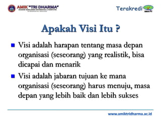  Visi adalah harapan tentang masa depan
organisasi (seseorang) yang realistik, bisa
dicapai dan menarik
 Visi adalah jabaran tujuan ke mana
organisasi (seseorang) harus menuju, masa
depan yang lebih baik dan lebih sukses
 