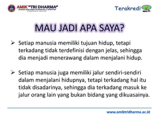  Setiap manusia memiliki tujuan hidup, tetapi
terkadang tidak terdefinisi dengan jelas, sehingga
dia menjadi menerawang dalam menjalani hidup.
 Setiap manusia juga memiliki jalur sendiri-sendiri
dalam menjalani hidupnya, tetapi terkadang hal itu
tidak disadarinya, sehingga dia terkadang masuk ke
jalur orang lain yang bukan bidang yang dikuasainya.
 