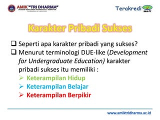  Seperti apa karakter pribadi yang sukses?
 Menurut terminologi DUE-like (Development
for Undergraduate Education) karakter
pribadi sukses itu memiliki :
 Keterampilan Hidup
 Keterampilan Belajar
 Keterampilan Berpikir
 